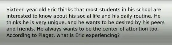 Sixteen-year-old Eric thinks that most students in his school are interested to know about his social life and his daily routine. He thinks he is very unique, and he wants to be desired by his peers and friends. He always wants to be the center of attention too. According to Piaget, what is Eric experiencing?