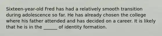 Sixteen-year-old Fred has had a relatively smooth transition during adolescence so far. He has already chosen the college where his father attended and has decided on a career. It is likely that he is in the ______ of identity formation.