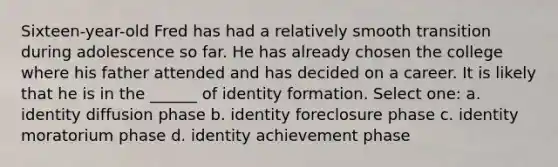 Sixteen-year-old Fred has had a relatively smooth transition during adolescence so far. He has already chosen the college where his father attended and has decided on a career. It is likely that he is in the ______ of identity formation. Select one: a. identity diffusion phase b. identity foreclosure phase c. identity moratorium phase d. identity achievement phase