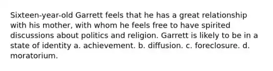 Sixteen-year-old Garrett feels that he has a great relationship with his mother, with whom he feels free to have spirited discussions about politics and religion. Garrett is likely to be in a state of identity a. achievement. b. diffusion. c. foreclosure. d. moratorium.