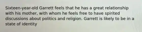 Sixteen-year-old Garrett feels that he has a great relationship with his mother, with whom he feels free to have spirited discussions about politics and religion. Garrett is likely to be in a state of identity