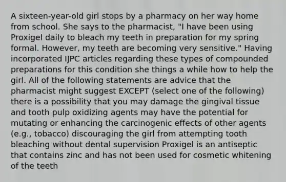 A sixteen-year-old girl stops by a pharmacy on her way home from school. She says to the pharmacist, "I have been using Proxigel daily to bleach my teeth in preparation for my spring formal. However, my teeth are becoming very sensitive." Having incorporated IJPC articles regarding these types of compounded preparations for this condition she things a while how to help the girl. All of the following statements are advice that the pharmacist might suggest EXCEPT (select one of the following) there is a possibility that you may damage the gingival tissue and tooth pulp oxidizing agents may have the potential for mutating or enhancing the carcinogenic effects of other agents (e.g., tobacco) discouraging the girl from attempting tooth bleaching without dental supervision Proxigel is an antiseptic that contains zinc and has not been used for cosmetic whitening of the teeth