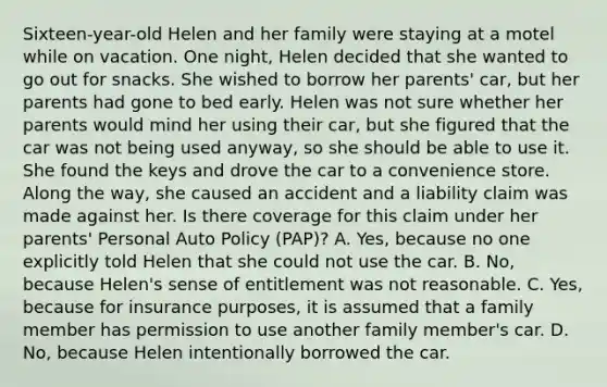 Sixteen-year-old Helen and her family were staying at a motel while on vacation. One night, Helen decided that she wanted to go out for snacks. She wished to borrow her parents' car, but her parents had gone to bed early. Helen was not sure whether her parents would mind her using their car, but she figured that the car was not being used anyway, so she should be able to use it. She found the keys and drove the car to a convenience store. Along the way, she caused an accident and a liability claim was made against her. Is there coverage for this claim under her parents' Personal Auto Policy (PAP)? A. Yes, because no one explicitly told Helen that she could not use the car. B. No, because Helen's sense of entitlement was not reasonable. C. Yes, because for insurance purposes, it is assumed that a family member has permission to use another family member's car. D. No, because Helen intentionally borrowed the car.