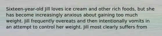 Sixteen-year-old Jill loves ice cream and other rich foods, but she has become increasingly anxious about gaining too much weight. Jill frequently overeats and then intentionally vomits in an attempt to control her weight. Jill most clearly suffers from