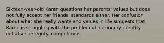 Sixteen-year-old Karen questions her parents' values but does not fully accept her friends' standards either. Her confusion about what she really wants and values in life suggests that Karen is struggling with the problem of autonomy. identity. initiative. integrity. competence.