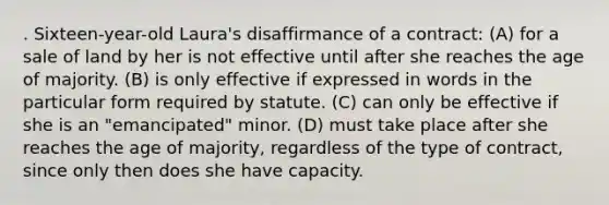 . Sixteen-year-old Laura's disaffirmance of a contract: (A) for a sale of land by her is not effective until after she reaches the age of majority. (B) is only effective if expressed in words in the particular form required by statute. (C) can only be effective if she is an "emancipated" minor. (D) must take place after she reaches the age of majority, regardless of the type of contract, since only then does she have capacity.