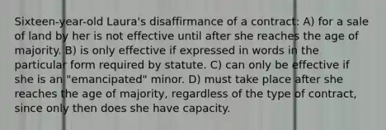 Sixteen-year-old Laura's disaffirmance of a contract: A) for a sale of land by her is not effective until after she reaches the age of majority. B) is only effective if expressed in words in the particular form required by statute. C) can only be effective if she is an "emancipated" minor. D) must take place after she reaches the age of majority, regardless of the type of contract, since only then does she have capacity.