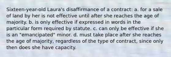 Sixteen-year-old Laura's disaffirmance of a contract: a. for a sale of land by her is not effective until after she reaches the age of majority. b. is only effective if expressed in words in the particular form required by statute. c. can only be effective if she is an "emancipated" minor. d. must take place after she reaches the age of majority, regardless of the type of contract, since only then does she have capacity.