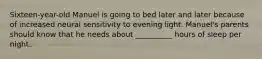 Sixteen-year-old Manuel is going to bed later and later because of increased neural sensitivity to evening light. Manuel's parents should know that he needs about __________ hours of sleep per night.