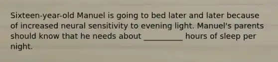 Sixteen-year-old Manuel is going to bed later and later because of increased neural sensitivity to evening light. Manuel's parents should know that he needs about __________ hours of sleep per night.