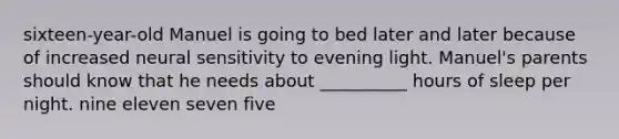 sixteen-year-old Manuel is going to bed later and later because of increased neural sensitivity to evening light. Manuel's parents should know that he needs about __________ hours of sleep per night. nine eleven seven five