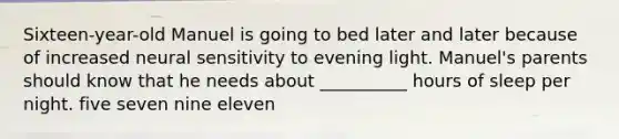 Sixteen-year-old Manuel is going to bed later and later because of increased neural sensitivity to evening light. Manuel's parents should know that he needs about __________ hours of sleep per night. five seven nine eleven