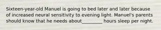 Sixteen-year-old Manuel is going to bed later and later because of increased neural sensitivity to evening light. Manuel's parents should know that he needs about_________ hours sleep per night.