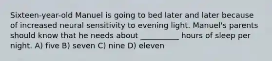 Sixteen-year-old Manuel is going to bed later and later because of increased neural sensitivity to evening light. Manuel's parents should know that he needs about __________ hours of sleep per night. A) five B) seven C) nine D) eleven