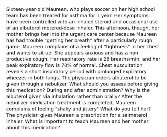 Sixteen-year-old Maureen, who plays soccer on her high school team has been treated for asthma for 1 year. Her symptoms have been controlled with an inhaled steroid and occasional use of an albuterol metered-dose inhaler. This afternoon, though, her mother brings her into the urgent care center because Maureen has had trouble "getting her breath" after a particularly rough game. Maureen complains of a feeling of "tightness" in her chest and wants to sit up. She appears anxious and has a non productive cough. Her respiratory rate is 28 breaths/min, and her peak expiratory flow is 70% of normal. Chest auscultation reveals a short inspiratory period with prolonged expiratory wheezes in both lungs. The physician orders albuterol to be given through a nebulizer. What should you assess before giving this medication? During and after administration? Why is the albuterol given via inhalation rather than orally? After the nebulizer medication treatment is completed, Maureen complains of feeling "shaky and jittery" What do you tell her? The physician gives Maureen a prescription for a salmeterol inhaler. What is important to teach Maureen and her mother about this medication?