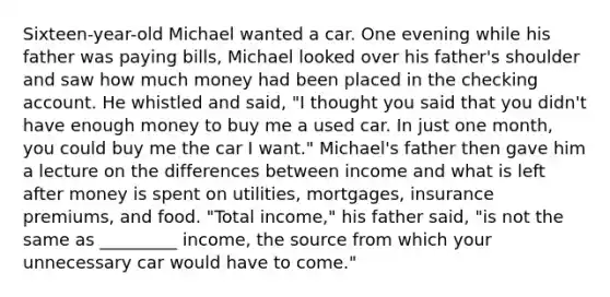 Sixteen-year-old Michael wanted a car. One evening while his father was paying bills, Michael looked over his father's shoulder and saw how much money had been placed in the checking account. He whistled and said, "I thought you said that you didn't have enough money to buy me a used car. In just one month, you could buy me the car I want." Michael's father then gave him a lecture on the differences between income and what is left after money is spent on utilities, mortgages, insurance premiums, and food. "Total income," his father said, "is not the same as _________ income, the source from which your unnecessary car would have to come."