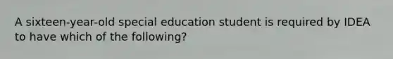 A sixteen-year-old special education student is required by IDEA to have which of the following?