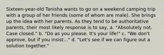 Sixteen-year-old Tanisha wants to go on a weekend camping trip with a group of her friends (some of whom are male). She brings up the idea with her parents. As they tend to be authoritative parents, their most likely response is to say, a. "Absolutely not. Case closed." b. "Do as you please. It's your life!" c. "We don't approve, but if you insist..." d. "Let's see if we can figure out a solution together."