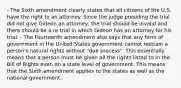 - The Sixth amendment clearly states that all citizens of the U.S. have the right to an attorney. Since the judge presiding the trial did not give Gideon an attorney, the trial should be invalid and there should be a re trial in which Gideon has an attorney for his trial. - The Fourteenth amendment also says that any form of government in the United States government cannot restrain a person's natural rights without "due process". This essentially means that a person must be given all the rights listed to in the Bill of Rights even on a state level of government. This means that the Sixth amendment applies to the states as well as the national government.