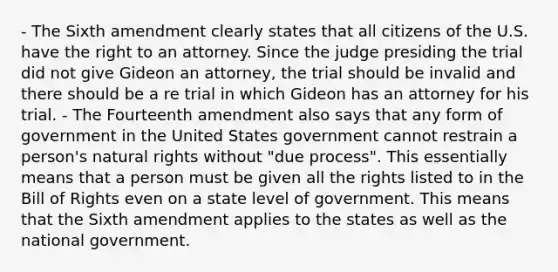 - The Sixth amendment clearly states that all citizens of the U.S. have the right to an attorney. Since the judge presiding the trial did not give Gideon an attorney, the trial should be invalid and there should be a re trial in which Gideon has an attorney for his trial. - The Fourteenth amendment also says that any form of government in the United States government cannot restrain a person's natural rights without "due process". This essentially means that a person must be given all the rights listed to in the Bill of Rights even on a state level of government. This means that the Sixth amendment applies to the states as well as the national government.