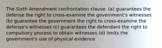 The Sixth Amendment confrontation clause: (a) guarantees the defense the right to cross-examine the government's witnesses (b) guarantee the government the right to cross-examine the defense's witnesses (c) guarantees the defendant the right to compulsory process to obtain witnesses (d) limits the government's use of physical evidence