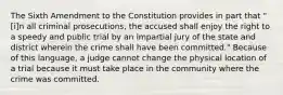 The Sixth Amendment to the Constitution provides in part that "[i]n all criminal prosecutions, the accused shall enjoy the right to a speedy and public trial by an impartial jury of the state and district wherein the crime shall have been committed." Because of this language, a judge cannot change the physical location of a trial because it must take place in the community where the crime was committed.