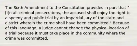 The Sixth Amendment to the Constitution provides in part that "[i]n all criminal prosecutions, the accused shall enjoy the right to a speedy and public trial by an impartial jury of the state and district wherein the crime shall have been committed." Because of this language, a judge cannot change the physical location of a trial because it must take place in the community where the crime was committed.