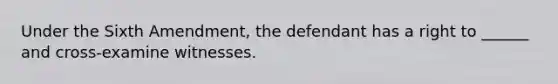 Under the Sixth Amendment, the defendant has a right to ______ and cross-examine witnesses.