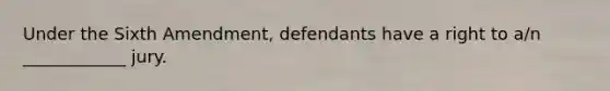 Under the Sixth Amendment, defendants have a right to a/n ____________ jury.