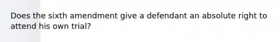 Does the sixth amendment give a defendant an absolute right to attend his own trial?