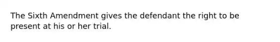 The Sixth Amendment gives the defendant the right to be present at his or her trial.