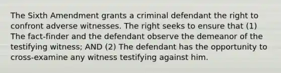 The Sixth Amendment grants a criminal defendant the right to confront adverse witnesses. The right seeks to ensure that (1) The fact-finder and the defendant observe the demeanor of the testifying witness; AND (2) The defendant has the opportunity to cross-examine any witness testifying against him.