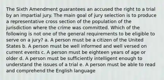 The Sixth Amendment guarantees an accused the right to a trial by an impartial jury. The main goal of jury selection is to produce a representative cross section of the population of the jurisdiction where the crime was committed. Which of the following is not one of the general requirements to be eligible to serve on a jury? a. A person must be a citizen of the United States b. A person must be well informed and well versed on current events c. A person must be eighteen years of age or older d. A person must be sufficiently intelligent enough to understand the issues of a trial e. A person must be able to read and comprehend the English language