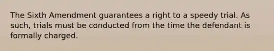 The Sixth Amendment guarantees a right to a speedy trial. As such, trials must be conducted from the time the defendant is formally charged.