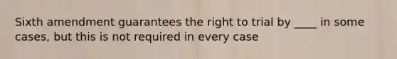 Sixth amendment guarantees the right to trial by ____ in some cases, but this is not required in every case