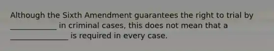 Although the Sixth Amendment guarantees the right to trial by ____________ in criminal cases, this does not mean that a _______________ is required in every case.