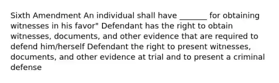 Sixth Amendment An individual shall have _______ for obtaining witnesses in his favor" Defendant has the right to obtain witnesses, documents, and other evidence that are required to defend him/herself Defendant the right to present witnesses, documents, and other evidence at trial and to present a criminal defense