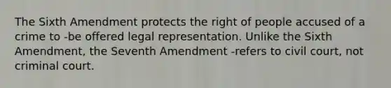 The Sixth Amendment protects the right of people accused of a crime to -be offered legal representation. Unlike the Sixth Amendment, the Seventh Amendment -refers to civil court, not criminal court.