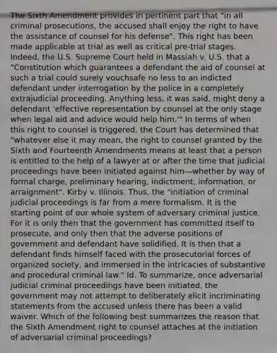 The Sixth Amendment provides in pertinent part that "in all criminal prosecutions, the accused shall enjoy the right to have the assistance of counsel for his defense". This right has been made applicable at trial as well as critical pre-trial stages. Indeed, the U.S. Supreme Court held in Massiah v. U.S. that a "Constitution which guarantees a defendant the aid of counsel at such a trial could surely vouchsafe no less to an indicted defendant under interrogation by the police in a completely extrajudicial proceeding. Anything less, it was said, might deny a defendant 'effective representation by counsel at the only stage when legal aid and advice would help him.'" In terms of when this right to counsel is triggered, the Court has determined that "whatever else it may mean, the right to counsel granted by the Sixth and Fourteenth Amendments means at least that a person is entitled to the help of a lawyer at or after the time that judicial proceedings have been initiated against him—whether by way of formal charge, preliminary hearing, indictment, information, or arraignment". Kirby v. Illinois. Thus, the "initiation of criminal judicial proceedings is far from a mere formalism. It is the starting point of our whole system of adversary criminal justice. For it is only then that the government has committed itself to prosecute, and only then that the adverse positions of government and defendant have solidified. It is then that a defendant finds himself faced with the prosecutorial forces of organized society, and immersed in the intricacies of substantive and procedural criminal law." Id. To summarize, once adversarial judicial criminal proceedings have been initiated, the government may not attempt to deliberately elicit incriminating statements from the accused unless there has been a valid waiver. Which of the following best summarizes the reason that the Sixth Amendment right to counsel attaches at the initiation of adversarial criminal proceedings?