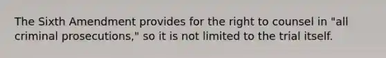 The Sixth Amendment provides for the right to counsel in "all criminal prosecutions," so it is not limited to the trial itself.