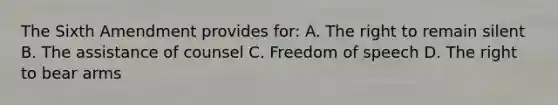 The Sixth Amendment provides for: A. The right to remain silent B. The assistance of counsel C. Freedom of speech D. The <a href='https://www.questionai.com/knowledge/kKaaEeOreB-right-to-bear-arms' class='anchor-knowledge'>right to bear arms</a>