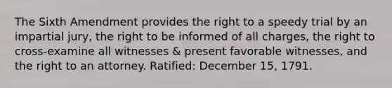 The Sixth Amendment provides the right to a speedy trial by an impartial jury, the right to be informed of all charges, the right to cross-examine all witnesses & present favorable witnesses, and the right to an attorney. Ratified: December 15, 1791.