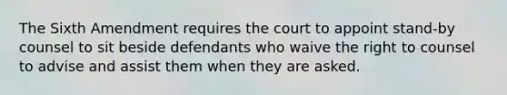 The Sixth Amendment requires the court to appoint stand-by counsel to sit beside defendants who waive the right to counsel to advise and assist them when they are asked.