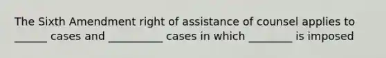 The Sixth Amendment right of assistance of counsel applies to ______ cases and __________ cases in which ________ is imposed