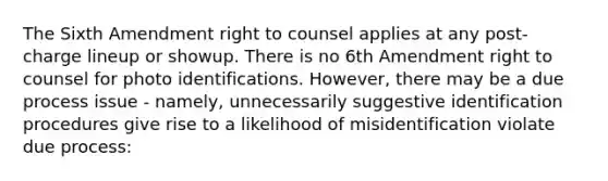 The Sixth Amendment right to counsel applies at any post-charge lineup or showup. There is no 6th Amendment right to counsel for photo identifications. However, there may be a due process issue - namely, unnecessarily suggestive identification procedures give rise to a likelihood of misidentification violate due process: