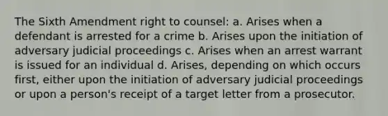 The Sixth Amendment right to counsel: a. Arises when a defendant is arrested for a crime b. Arises upon the initiation of adversary judicial proceedings c. Arises when an arrest warrant is issued for an individual d. Arises, depending on which occurs first, either upon the initiation of adversary judicial proceedings or upon a person's receipt of a target letter from a prosecutor.