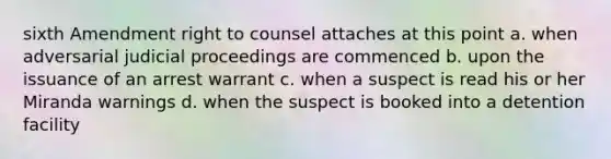 sixth Amendment right to counsel attaches at this point a. when adversarial judicial proceedings are commenced b. upon the issuance of an arrest warrant c. when a suspect is read his or her Miranda warnings d. when the suspect is booked into a detention facility