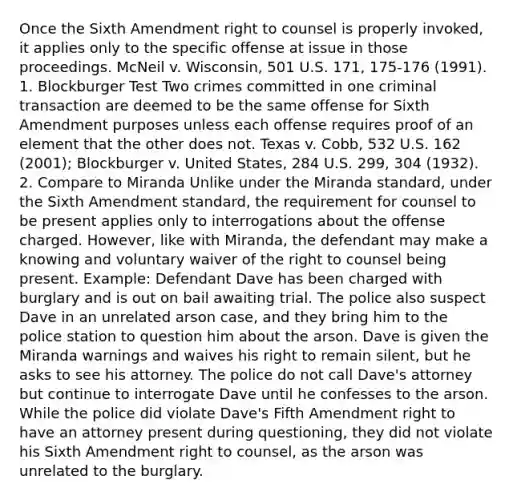 Once the Sixth Amendment right to counsel is properly invoked, it applies only to the specific offense at issue in those proceedings. McNeil v. Wisconsin, 501 U.S. 171, 175-176 (1991). 1. Blockburger Test Two crimes committed in one criminal transaction are deemed to be the same offense for Sixth Amendment purposes unless each offense requires proof of an element that the other does not. Texas v. Cobb, 532 U.S. 162 (2001); Blockburger v. United States, 284 U.S. 299, 304 (1932). 2. Compare to Miranda Unlike under the Miranda standard, under the Sixth Amendment standard, the requirement for counsel to be present applies only to interrogations about the offense charged. However, like with Miranda, the defendant may make a knowing and voluntary waiver of the right to counsel being present. Example: Defendant Dave has been charged with burglary and is out on bail awaiting trial. The police also suspect Dave in an unrelated arson case, and they bring him to the police station to question him about the arson. Dave is given the Miranda warnings and waives his right to remain silent, but he asks to see his attorney. The police do not call Dave's attorney but continue to interrogate Dave until he confesses to the arson. While the police did violate Dave's Fifth Amendment right to have an attorney present during questioning, they did not violate his Sixth Amendment right to counsel, as the arson was unrelated to the burglary.