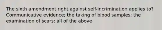 The sixth amendment right against self-incrimination applies to? Communicative evidence; the taking of blood samples; the examination of scars; all of the above