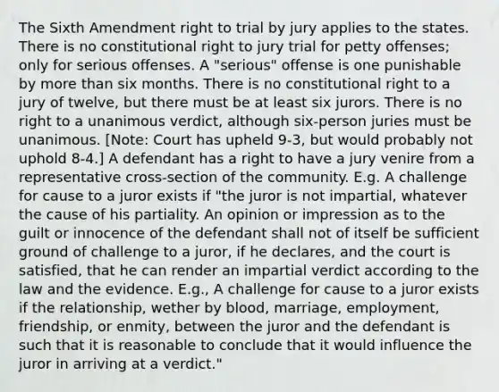 The Sixth Amendment right to trial by jury applies to the states. There is no constitutional right to jury trial for petty offenses; only for serious offenses. A "serious" offense is one punishable by more than six months. There is no constitutional right to a jury of twelve, but there must be at least six jurors. There is no right to a unanimous verdict, although six-person juries must be unanimous. [Note: Court has upheld 9-3, but would probably not uphold 8-4.] A defendant has a right to have a jury venire from a representative cross-section of the community. E.g. A challenge for cause to a juror exists if "the juror is not impartial, whatever the cause of his partiality. An opinion or impression as to the guilt or innocence of the defendant shall not of itself be sufficient ground of challenge to a juror, if he declares, and the court is satisfied, that he can render an impartial verdict according to the law and the evidence. E.g., A challenge for cause to a juror exists if the relationship, wether by blood, marriage, employment, friendship, or enmity, between the juror and the defendant is such that it is reasonable to conclude that it would influence the juror in arriving at a verdict."